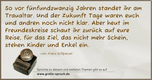 Spruch Visualisierung: So vor fünfundzwanzig Jahren
standet ihr am Traualtar.
Und der Zukunft Tage waren
euch und andren noch nicht klar.
Aber heut im Freundeskreise
schaut ihr zurück auf eure Reise,
für das Ziel, das nicht mehr Schein,
stehen Kinder und Enkel ein.