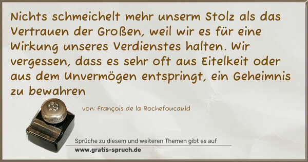 Spruch Visualisierung: Nichts schmeichelt mehr unserm Stolz als das Vertrauen der Großen, weil wir es für eine Wirkung unseres Verdienstes halten. Wir vergessen, dass es sehr oft aus Eitelkeit oder aus dem Unvermögen entspringt, ein Geheimnis zu bewahren