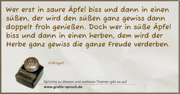 Spruch Visualisierung: Wer erst in saure Äpfel biss und dann in einen süßen,
der wird den süßen ganz gewiss dann doppelt froh genießen.
Doch wer in süße Äpfel biss und dann in einen herben,
dem wird der Herbe ganz gewiss die ganze Freude verderben.