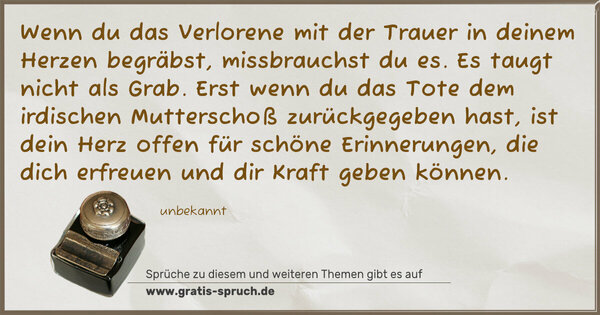 Spruch Visualisierung: Wenn du das Verlorene mit der Trauer
in deinem Herzen begräbst,
missbrauchst du es.
Es taugt nicht als Grab.
Erst wenn du das Tote
dem irdischen Mutterschoß zurückgegeben hast,
ist dein Herz offen für schöne Erinnerungen,
die dich erfreuen und dir Kraft geben können.