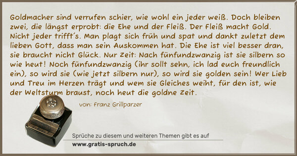 Spruch Visualisierung: Goldmacher sind verrufen schier,
wie wohl ein jeder weiß.
Doch bleiben zwei, die längst erprobt:
die Ehe und der Fleiß.
Der Fleiß macht Gold. Nicht jeder trifft's.
Man plagt sich früh und spat
und dankt zuletzt dem lieben Gott,
dass man sein Auskommen hat.
Die Ehe ist viel besser dran,
sie braucht nicht Glück. Nur Zeit:
Nach fünfundzwanzig ist
sie silbern so wie heut!
Noch fünfundzwanzig (ihr sollt sehn,
ich lad euch freundlich ein),
so wird sie (wie jetzt silbern nur),
so wird sie golden sein!
Wer Lieb und Treu im Herzen trägt
und wem sie Gleiches weiht,
für den ist, wie der Weltsturm braust,
noch heut die goldne Zeit.