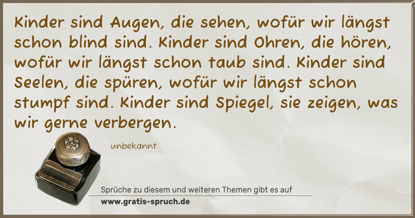 Spruch Visualisierung: Kinder sind Augen, die sehen,
wofür wir längst schon blind sind.
Kinder sind Ohren, die hören,
wofür wir längst schon taub sind.
Kinder sind Seelen, die spüren,
wofür wir längst schon stumpf sind.
Kinder sind Spiegel, sie zeigen,
was wir gerne verbergen.