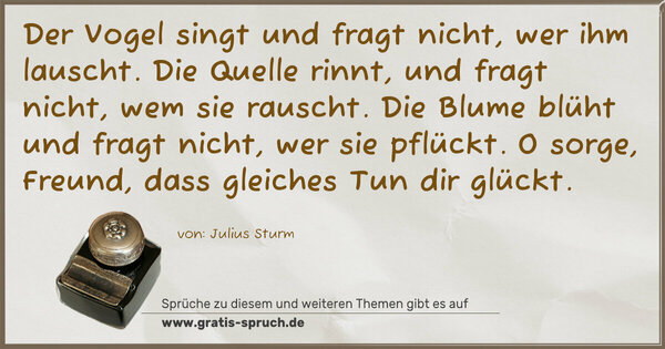 Spruch Visualisierung: Der Vogel singt und fragt nicht, wer ihm lauscht.
Die Quelle rinnt, und fragt nicht, wem sie rauscht.
Die Blume blüht und fragt nicht, wer sie pflückt.
O sorge, Freund, dass gleiches Tun dir glückt.