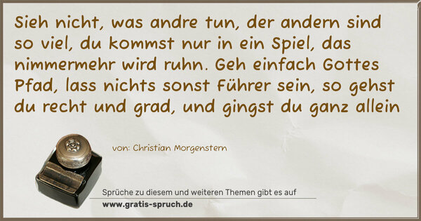 Spruch Visualisierung: Sieh nicht, was andre tun,
der andern sind so viel, du kommst nur in ein Spiel,
das nimmermehr wird ruhn.
Geh einfach Gottes Pfad, lass nichts sonst Führer sein,
so gehst du recht und grad, und gingst du ganz allein