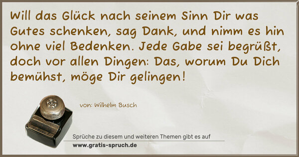 Spruch Visualisierung: Will das Glück nach seinem Sinn
Dir was Gutes schenken,
sag Dank, und nimm es hin
ohne viel Bedenken.
Jede Gabe sei begrüßt,
doch vor allen Dingen:
Das, worum Du Dich bemühst,
möge Dir gelingen!