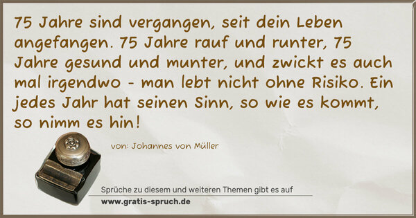 Spruch Visualisierung: 75 Jahre sind vergangen, seit dein Leben angefangen.
75 Jahre rauf und runter, 75 Jahre gesund und munter,
und zwickt es auch mal irgendwo - man lebt nicht ohne Risiko.
Ein jedes Jahr hat seinen Sinn, so wie es kommt, so nimm es hin!