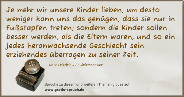 Spruch Visualisierung: Je mehr wir unsere Kinder lieben,
um desto weniger kann uns das genügen,
dass sie nur in Fußstapfen treten;
sondern die Kinder sollen besser werden,
als die Eltern waren,
und so ein jedes heranwachsende Geschlecht sein erziehendes überragen zu seiner Zeit.