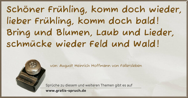 Spruch Visualisierung: Schöner Frühling, komm doch wieder,
lieber Frühling, komm doch bald!
Bring und Blumen, Laub und Lieder,
schmücke wieder Feld und Wald!