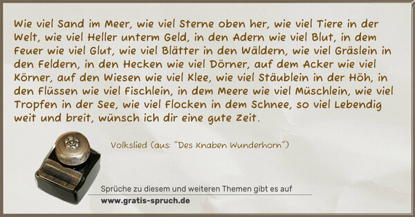 Spruch Visualisierung: Wie viel Sand im Meer,
wie viel Sterne oben her,
wie viel Tiere in der Welt,
wie viel Heller unterm Geld,
in den Adern wie viel Blut,
in dem Feuer wie viel Glut,
wie viel Blätter in den Wäldern,
wie viel Gräslein in den Feldern,
in den Hecken wie viel Dörner,
auf dem Acker wie viel Körner,
auf den Wiesen wie viel Klee,
wie viel Stäublein in der Höh,
in den Flüssen wie viel Fischlein,
in dem Meere wie viel Müschlein,
wie viel Tropfen in der See,
wie viel Flocken in dem Schnee,
so viel Lebendig weit und breit,
wünsch ich dir eine gute Zeit.