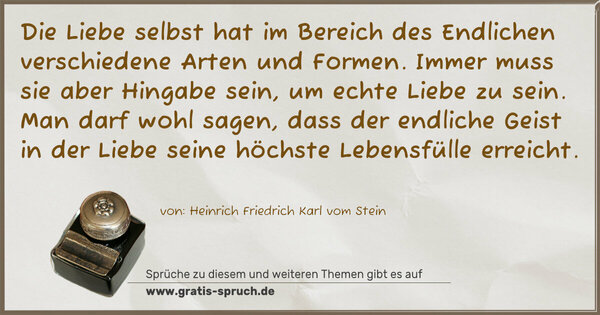 Spruch Visualisierung: Die Liebe selbst hat im Bereich des Endlichen
verschiedene Arten und Formen. Immer muss sie
aber Hingabe sein, um echte Liebe zu sein. Man
darf wohl sagen, dass der endliche Geist in
der Liebe seine höchste Lebensfülle erreicht.