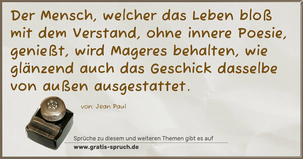 Spruch Visualisierung: Der Mensch, welcher das Leben bloß mit dem Verstand,
ohne innere Poesie, genießt, wird Mageres behalten,
wie glänzend auch das Geschick dasselbe von außen ausgestattet.