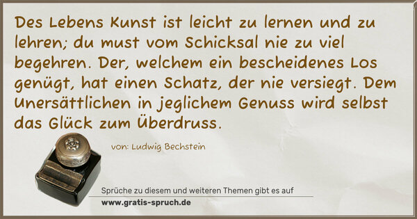 Spruch Visualisierung: Des Lebens Kunst ist leicht zu lernen und zu lehren;
du must vom Schicksal nie zu viel begehren.
Der, welchem ein bescheidenes Los genügt,
hat einen Schatz, der nie versiegt.
Dem Unersättlichen in jeglichem Genuss
wird selbst das Glück zum Überdruss.