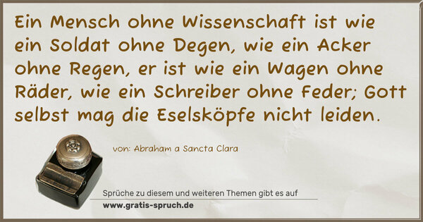 Spruch Visualisierung: Ein Mensch ohne Wissenschaft ist wie ein Soldat ohne Degen,
wie ein Acker ohne Regen,
er ist wie ein Wagen ohne Räder,
wie ein Schreiber ohne Feder;
Gott selbst mag die Eselsköpfe nicht leiden.