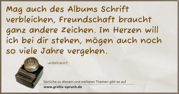 Spruch Visualisierung: Mag auch des Albums Schrift verbleichen,
Freundschaft braucht ganz andere Zeichen.
Im Herzen will ich bei dir stehen,
mögen auch noch so viele Jahre vergehen.