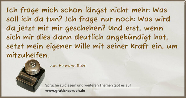 Spruch Visualisierung: Ich frage mich schon längst nicht mehr: Was soll ich da tun? Ich frage nur noch: Was wird da jetzt mit mir geschehen?
Und erst, wenn sich mir dies dann deutlich angekündigt hat, setzt mein eigener Wille mit seiner Kraft ein, um mitzuhelfen.