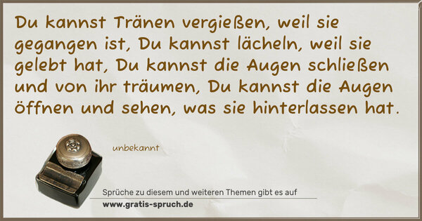 Spruch Visualisierung: Du kannst Tränen vergießen, weil sie gegangen ist,
Du kannst lächeln, weil sie gelebt hat,
Du kannst die Augen schließen und von ihr träumen,
Du kannst die Augen öffnen und sehen,
was sie hinterlassen hat.