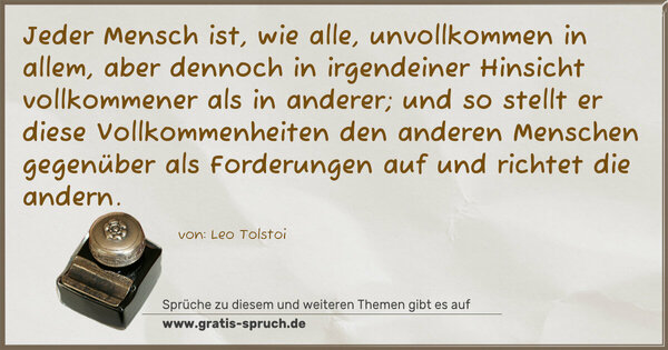 Spruch Visualisierung: Jeder Mensch ist, wie alle, unvollkommen in allem,
aber dennoch in irgendeiner Hinsicht vollkommener als in anderer; und so stellt er diese Vollkommenheiten den anderen Menschen gegenüber als Forderungen auf und richtet die andern.