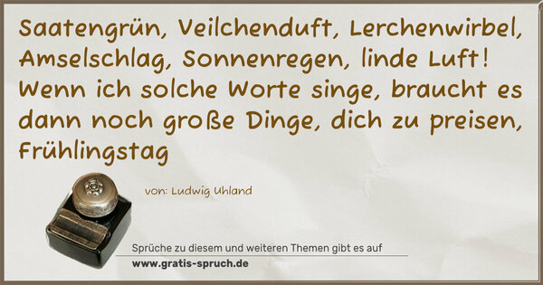 Spruch Visualisierung: Saatengrün, Veilchenduft, Lerchenwirbel,
Amselschlag, Sonnenregen, linde Luft!
Wenn ich solche Worte singe,
braucht es dann noch große Dinge,
dich zu preisen, Frühlingstag