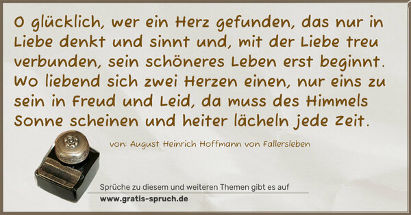 Spruch Visualisierung: O glücklich, wer ein Herz gefunden,
das nur in Liebe denkt und sinnt
und, mit der Liebe treu verbunden,
sein schöneres Leben erst beginnt.
Wo liebend sich zwei Herzen einen,
nur eins zu sein in Freud und Leid,
da muss des Himmels Sonne scheinen
und heiter lächeln jede Zeit.