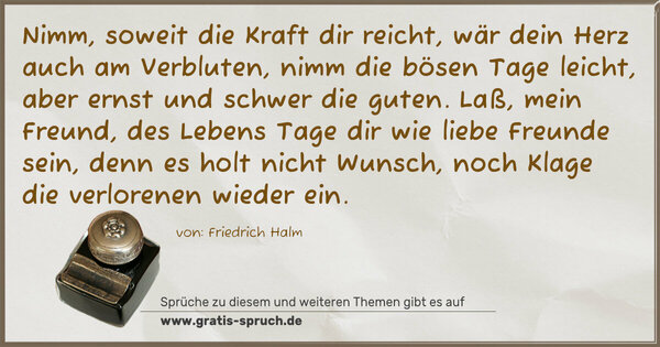 Spruch Visualisierung: Nimm, soweit die Kraft dir reicht,
wär dein Herz auch am Verbluten,
nimm die bösen Tage leicht,
aber ernst und schwer die guten.
Laß, mein Freund, des Lebens Tage
dir wie liebe Freunde sein,
denn es holt nicht Wunsch, noch Klage
die verlorenen wieder ein.