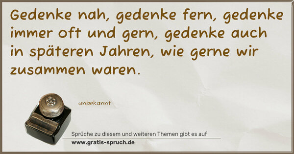 Spruch Visualisierung: Gedenke nah, gedenke fern,
gedenke immer oft und gern,
gedenke auch in späteren Jahren,
wie gerne wir zusammen waren.