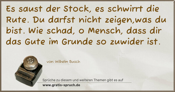 Spruch Visualisierung: Es saust der Stock, es schwirrt die Rute.
Du darfst nicht zeigen,was du bist.
Wie schad, o Mensch, dass dir das Gute
im Grunde so zuwider ist.