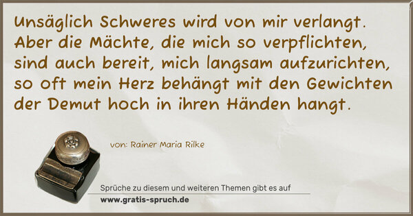 Spruch Visualisierung: Unsäglich Schweres wird von mir verlangt.
Aber die Mächte, die mich so verpflichten, sind auch bereit,
mich langsam aufzurichten,
so oft mein Herz behängt mit den Gewichten
der Demut hoch in ihren Händen hangt.