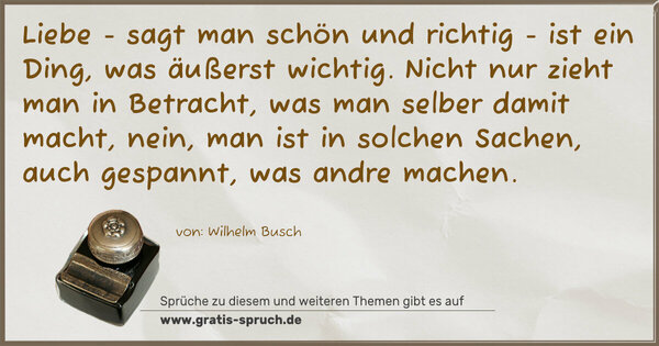 Spruch Visualisierung: Liebe - sagt man schön und richtig -
ist ein Ding, was äußerst wichtig.
Nicht nur zieht man in Betracht,
was man selber damit macht,
nein, man ist in solchen Sachen,
auch gespannt, was andre machen.