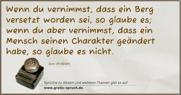 Spruch Visualisierung: Wenn du vernimmst, dass ein Berg versetzt worden sei,
so glaube es;
wenn du aber vernimmst,
dass ein Mensch seinen Charakter geändert habe,
so glaube es nicht.