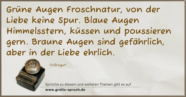 Spruch Visualisierung: Grüne Augen Froschnatur, von der Liebe keine Spur.
Blaue Augen Himmelsstern, küssen und poussieren gern.
Braune Augen sind gefährlich, aber in der Liebe ehrlich.