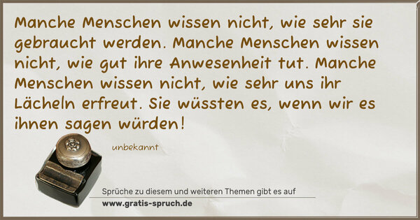 Spruch Visualisierung: Manche Menschen wissen nicht,
wie sehr sie gebraucht werden.
Manche Menschen wissen nicht,
wie gut ihre Anwesenheit tut.
Manche Menschen wissen nicht,
wie sehr uns ihr Lächeln erfreut.
Sie wüssten es, wenn wir es ihnen sagen würden!