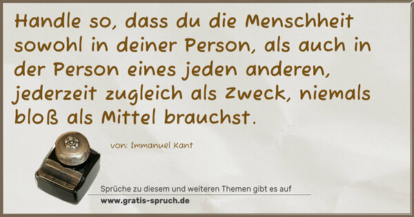 Spruch Visualisierung: Handle so, dass du die Menschheit sowohl in deiner Person,
als auch in der Person eines jeden anderen,
jederzeit zugleich als Zweck, niemals bloß als Mittel brauchst.