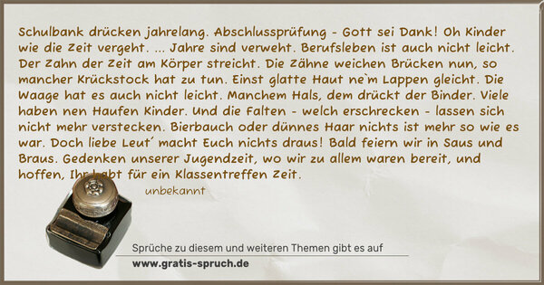 Spruch Visualisierung: Schulbank drücken jahrelang.
Abschlussprüfung - Gott sei Dank!
Oh Kinder wie die Zeit vergeht.
... Jahre sind verweht.
Berufsleben ist auch nicht leicht.
Der Zahn der Zeit am Körper streicht.
Die Zähne weichen Brücken nun,
so mancher Krückstock hat zu tun.
Einst glatte Haut ne`m Lappen gleicht.
Die Waage hat es auch nicht leicht.
Manchem Hals, dem drückt der Binder.
Viele haben nen Haufen Kinder.
Und die Falten - welch erschrecken -
lassen sich nicht mehr verstecken.
Bierbauch oder dünnes Haar
nichts ist mehr so wie es war.
Doch liebe Leut' macht Euch nichts draus!
Bald feiern wir in Saus und Braus.
Gedenken unserer Jugendzeit,
wo wir zu allem waren bereit,
und hoffen, Ihr habt für ein Klassentreffen Zeit. 