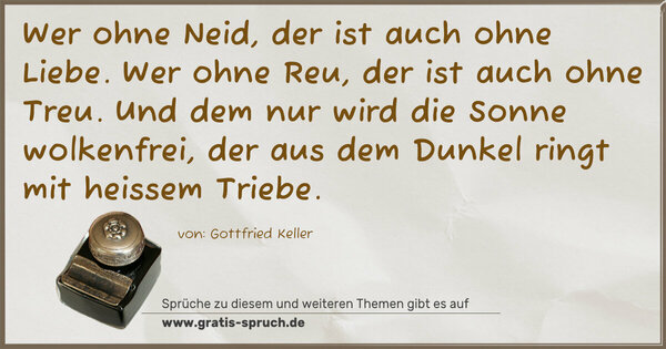 Spruch Visualisierung: Wer ohne Neid, der ist auch ohne Liebe.
Wer ohne Reu, der ist auch ohne Treu.
Und dem nur wird die Sonne wolkenfrei,
der aus dem Dunkel ringt mit heissem Triebe. 