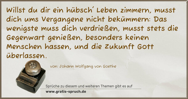 Spruch Visualisierung: Willst du dir ein hübsch' Leben zimmern,
musst dich ums Vergangene nicht bekümmern:
Das wenigste muss dich verdrießen,
musst stets die Gegenwart genießen,
besonders keinen Menschen hassen,
und die Zukunft Gott überlassen.